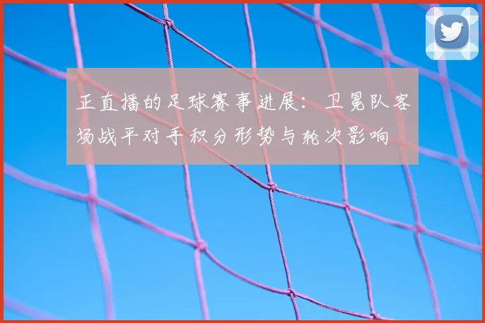 正直播的足球赛事进展：卫冕队客场战平对手积分形势与轮次影响