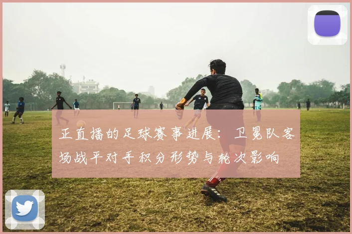 正直播的足球赛事进展：卫冕队客场战平对手积分形势与轮次影响
