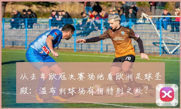 从去年欧冠决赛场地看欧洲足球圣殿：温布利球场有何特别之处？