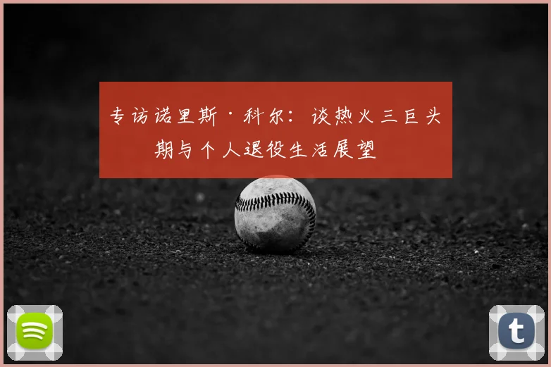 专访诺里斯·科尔：谈热火三巨头时期与个人退役生活展望