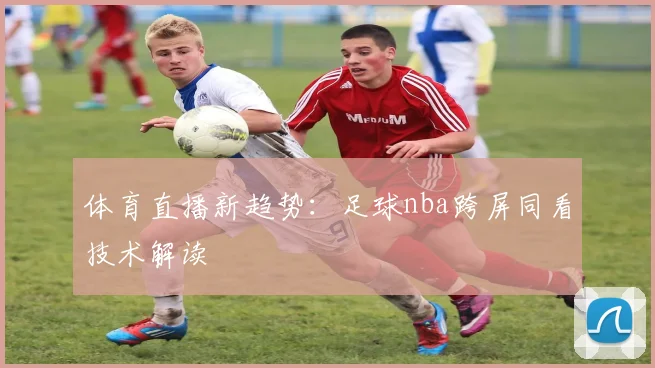 体育直播新趋势：足球nba跨屏同看技术解读